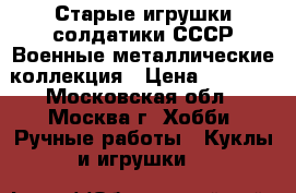 Старые игрушки солдатики СССР Военные металлические коллекция › Цена ­ 7 200 - Московская обл., Москва г. Хобби. Ручные работы » Куклы и игрушки   